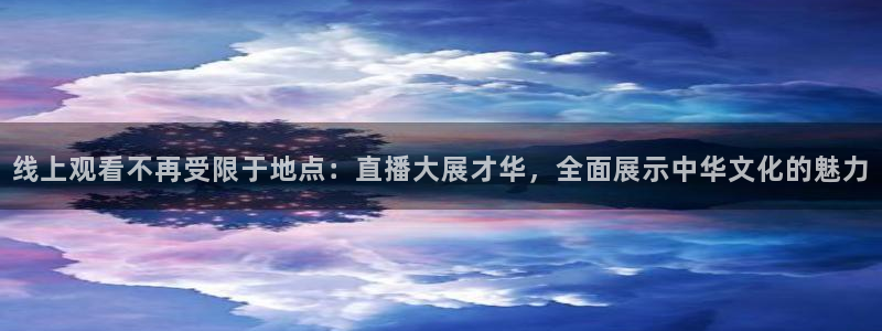 五星体育张效玮几岁：线上观看不再受限于地点：直播大展才华，全面展示中华文化的魅力